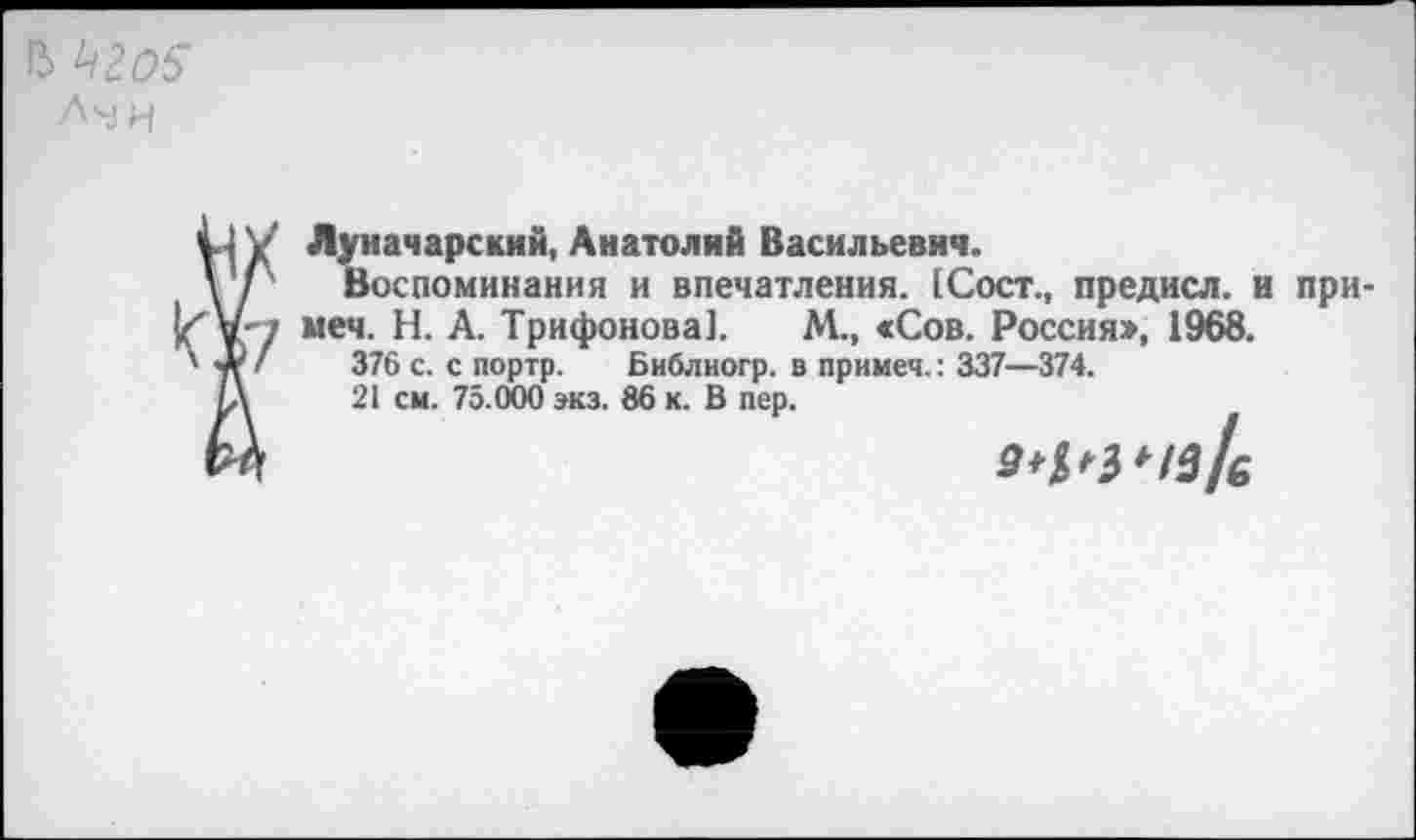 ﻿В ^205
Лмн
Луначарский, Анатолий Васильевич.
Воспоминания и впечатления. [Сост., предисл. и при-меч. Н. А. Трифонова]. М., «Сов. Россия», 1968.
376 с. с портр. Библиогр. в примеч.: 337—374.
21 см. 75.000 экз. 86 к. В пер.